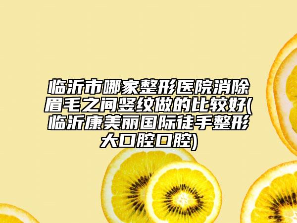 臨沂市哪家整形醫(yī)院消除眉毛之間豎紋做的比較好(臨沂康美麗國際徒手整形大口腔口腔)