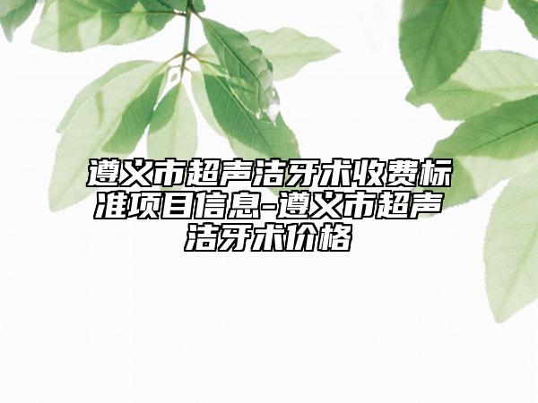 遵義市超聲潔牙術(shù)收費標(biāo)準(zhǔn)項目信息-遵義市超聲潔牙術(shù)價格