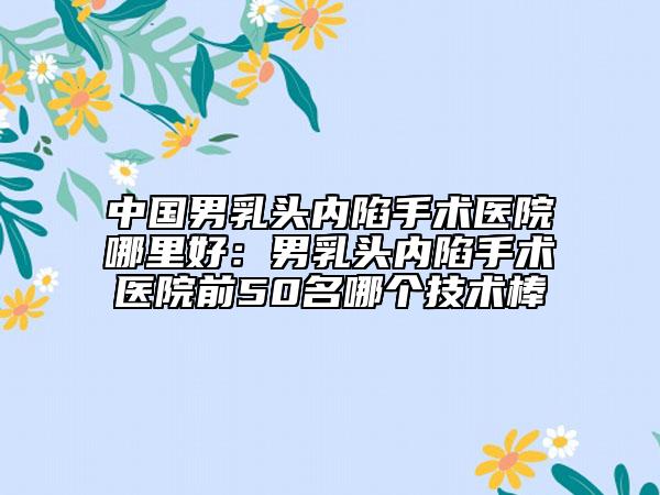 中國男乳頭內(nèi)陷手術醫(yī)院哪里好：男乳頭內(nèi)陷手術醫(yī)院前50名哪個技術棒