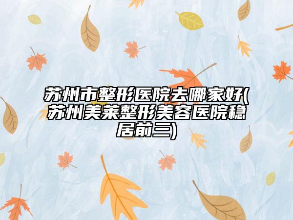 蘇州市整形醫(yī)院去哪家好(蘇州美萊整形美容醫(yī)院穩(wěn)居前三)