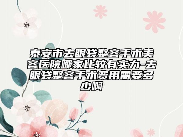 泰安市去眼袋整容手術(shù)美容醫(yī)院哪家比較有實力-去眼袋整容手術(shù)費用需要多少啊
