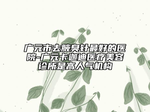 廣元市去腋臭針最好的醫(yī)院-廣元卡迦迪醫(yī)療美容診所是高人氣機(jī)構(gòu)