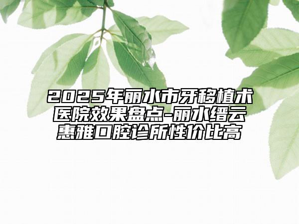 2025年麗水市牙移植術醫(yī)院效果盤點-麗水縉云惠雅口腔診所性價比高