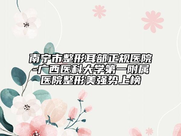 南寧市整形耳部正規(guī)醫(yī)院-廣西醫(yī)科大學第一附屬醫(yī)院整形美強勢上榜