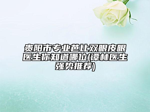 貴陽市專業(yè)芭比雙眼皮眼醫(yī)生你知道哪位(譚林醫(yī)生強勢推薦)
