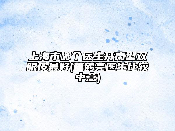 上海市哪個醫(yī)生開扇型雙眼皮最好(董鶴亮醫(yī)生比較中意)