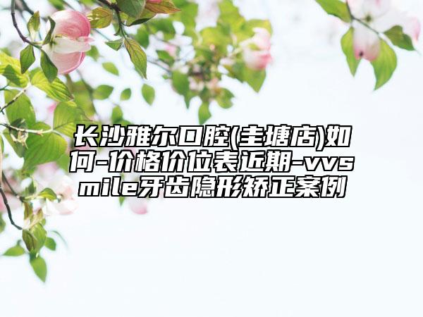 長(zhǎng)沙雅爾口腔(圭塘店)如何-價(jià)格價(jià)位表近期-vvsmile牙齒隱形矯正案例