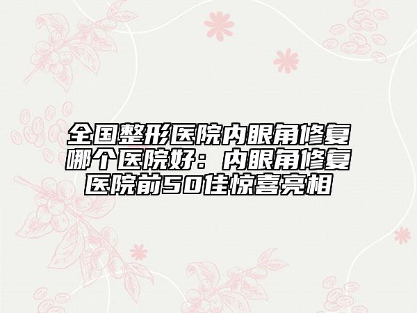 全國整形醫(yī)院內(nèi)眼角修復(fù)哪個(gè)醫(yī)院好：內(nèi)眼角修復(fù)醫(yī)院前50佳驚喜亮相
