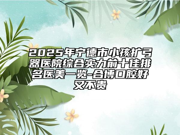 2025年寧德市小孩擴(kuò)弓器醫(yī)院綜合實(shí)力前十佳排名醫(yī)美一覽-合博口腔好又不貴