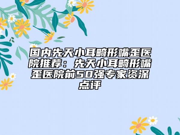 國內(nèi)先天小耳畸形嘴歪醫(yī)院推薦：先天小耳畸形嘴歪醫(yī)院前50強(qiáng)專家資深點(diǎn)評(píng)