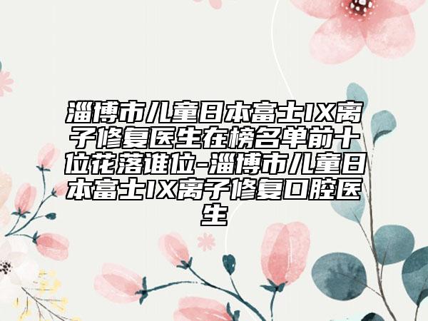 淄博市兒童日本富士IX離子修復(fù)醫(yī)生在榜名單前十位花落誰(shuí)位-淄博市兒童日本富士IX離子修復(fù)口腔醫(yī)生