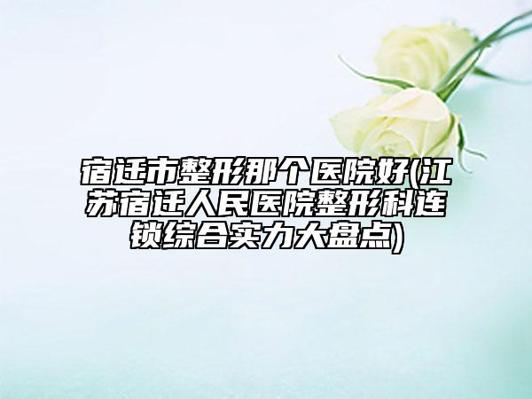 宿遷市整形那個醫(yī)院好(江蘇宿遷人民醫(yī)院整形科連鎖綜合實(shí)力大盤點(diǎn))