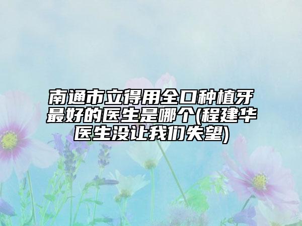 南通市立得用全口種植牙最好的醫(yī)生是哪個(程建華醫(yī)生沒讓我們失望)