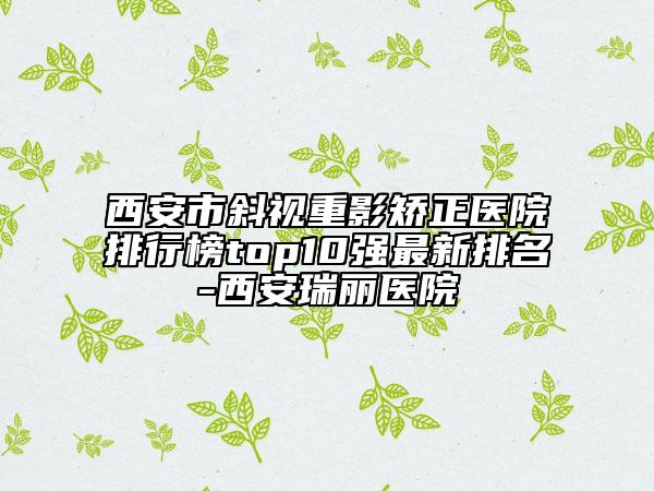西安市斜視重影矯正醫(yī)院排行榜top10強(qiáng)最新排名-西安瑞麗醫(yī)院