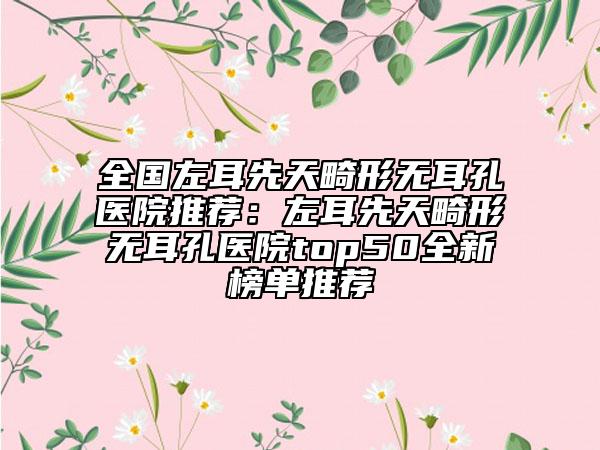 全國左耳先天畸形無耳孔醫(yī)院推薦：左耳先天畸形無耳孔醫(yī)院top50全新榜單推薦