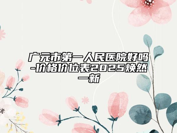 廣元市第一人民醫(yī)院好嗎-價(jià)格價(jià)位表2025煥然一新