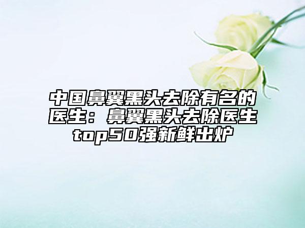 中國鼻翼黑頭去除有名的醫(yī)生：鼻翼黑頭去除醫(yī)生top50強(qiáng)新鮮出爐