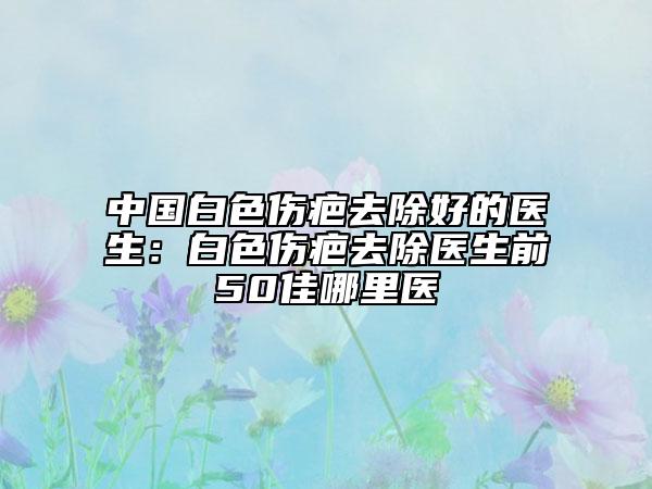 中國(guó)白色傷疤去除好的醫(yī)生：白色傷疤去除醫(yī)生前50佳哪里醫(yī)