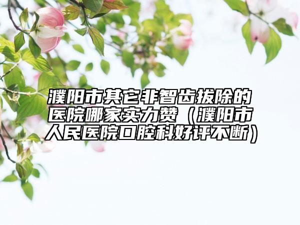 濮陽(yáng)市其它非智齒拔除的醫(yī)院哪家實(shí)力贊（濮陽(yáng)市人民醫(yī)院口腔科好評(píng)不斷）