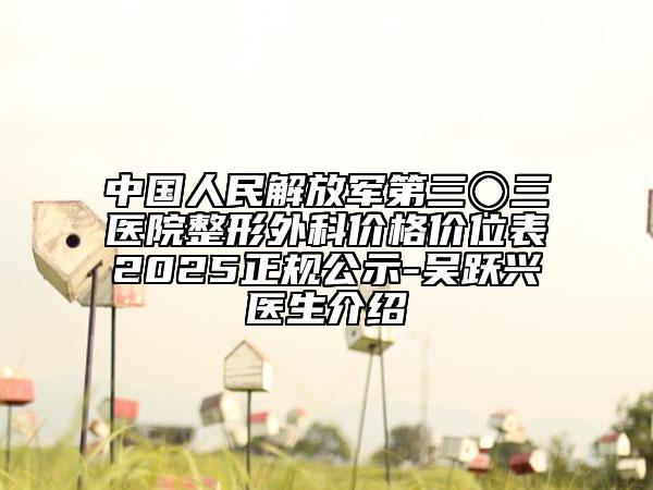 中國(guó)人民解放軍第三〇三醫(yī)院整形外科價(jià)格價(jià)位表2025正規(guī)公示-吳躍興醫(yī)生介紹