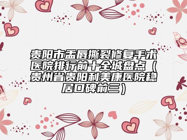 貴陽市盂唇撕裂修復(fù)手術(shù)醫(yī)院排行前十全城盤點(diǎn)（貴州省貴陽利美康醫(yī)院穩(wěn)居口碑前三）