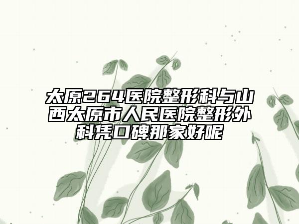 太原264醫(yī)院整形科與山西太原市人民醫(yī)院整形外科憑口碑那家好呢