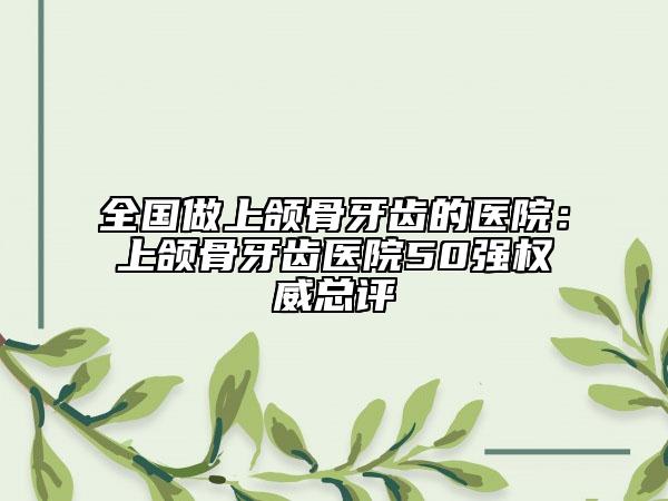 全國做上頜骨牙齒的醫(yī)院：上頜骨牙齒醫(yī)院50強(qiáng)權(quán)威總評(píng)