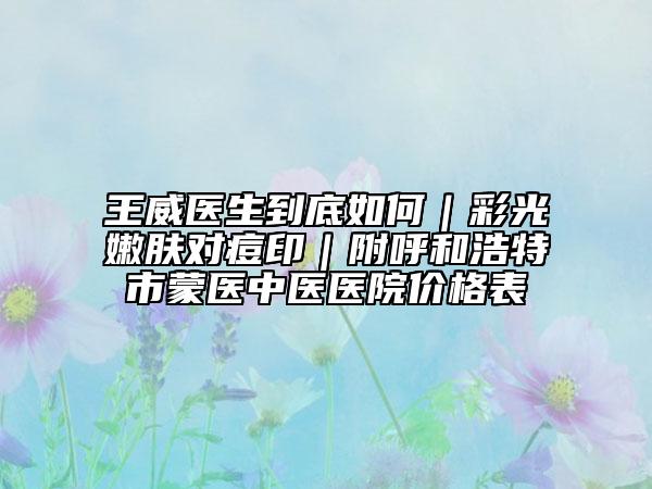 王威醫(yī)生到底如何｜彩光嫩膚對(duì)痘?。胶艉秃铺厥忻舍t(yī)中醫(yī)醫(yī)院價(jià)格表
