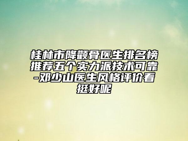桂林市降顴骨醫(yī)生排名榜推薦五個(gè)實(shí)力派技術(shù)可靠-鄧少山醫(yī)生風(fēng)格評(píng)價(jià)看挺好呢