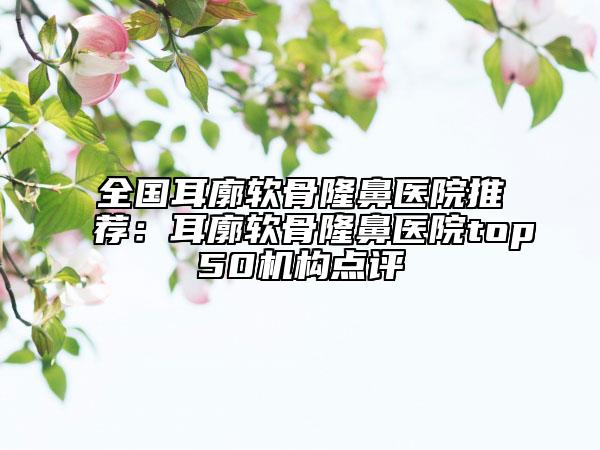 全國(guó)耳廓軟骨隆鼻醫(yī)院推薦：耳廓軟骨隆鼻醫(yī)院top50機(jī)構(gòu)點(diǎn)評(píng)