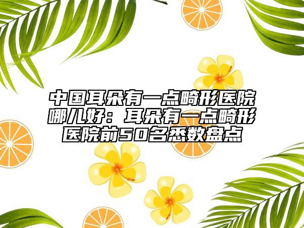 中國(guó)耳朵有一點(diǎn)畸形醫(yī)院哪兒好：耳朵有一點(diǎn)畸形醫(yī)院前50名悉數(shù)盤點(diǎn)