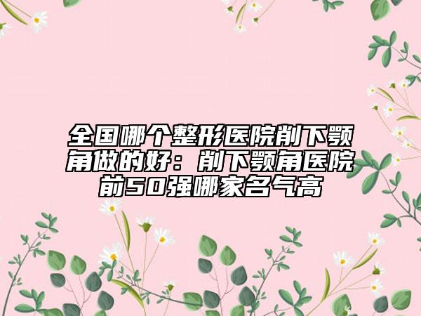 全國(guó)哪個(gè)整形醫(yī)院削下顎角做的好：削下顎角醫(yī)院前50強(qiáng)哪家名氣高