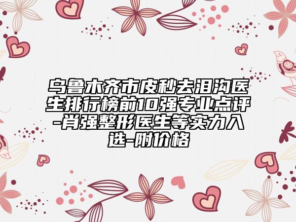 烏魯木齊市皮秒去淚溝醫(yī)生排行榜前10強(qiáng)專業(yè)點(diǎn)評-肖強(qiáng)整形醫(yī)生等實力入選-附價格