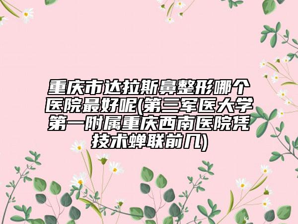重慶市達拉斯鼻整形哪個醫(yī)院最好呢(第三軍醫(yī)大學(xué)第一附屬重慶西南醫(yī)院憑技術(shù)蟬聯(lián)前幾)