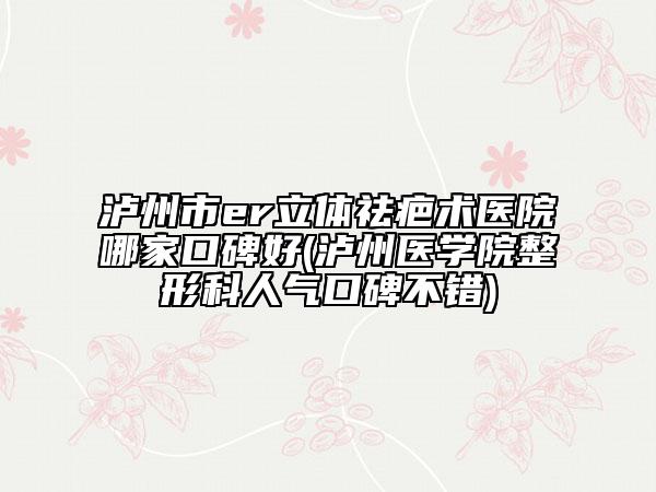 瀘州市er立體祛疤術醫(yī)院哪家口碑好(瀘州醫(yī)學院整形科人氣口碑不錯)