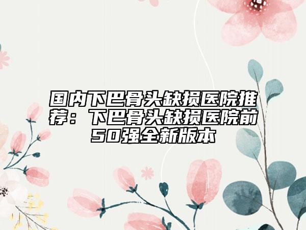 國(guó)內(nèi)下巴骨頭缺損醫(yī)院推薦：下巴骨頭缺損醫(yī)院前50強(qiáng)全新版本