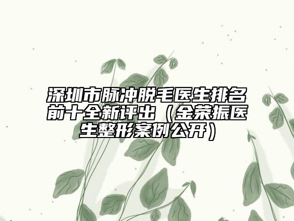深圳市脈沖脫毛醫(yī)生排名前十全新評(píng)出（金榮振醫(yī)生整形案例公開）