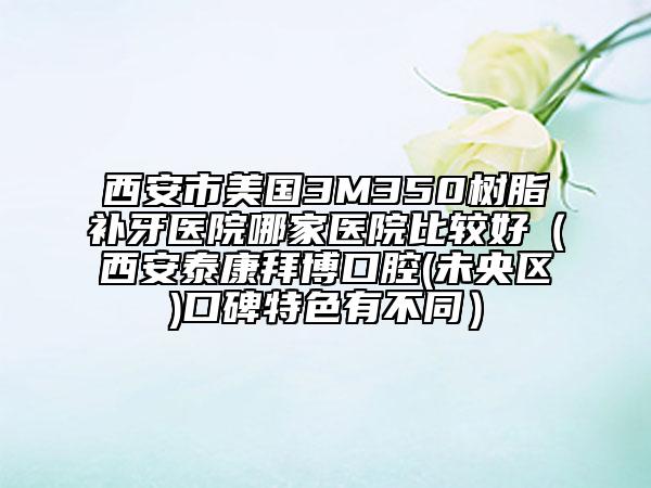 西安市美國3M350樹脂補牙醫(yī)院哪家醫(yī)院比較好（西安泰康拜博口腔(未央?yún)^(qū))口碑特色有不同）