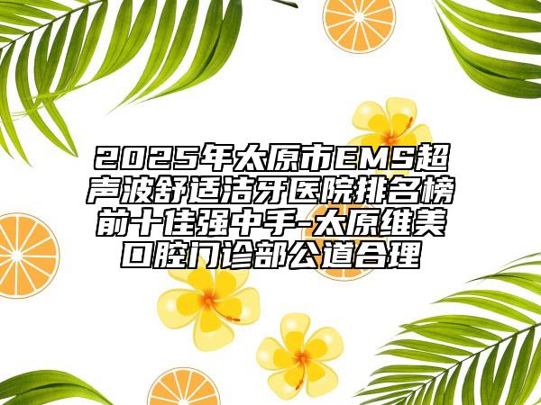 2025年太原市EMS超聲波舒適潔牙醫(yī)院排名榜前十佳強中手-太原維美口腔門診部公道合理