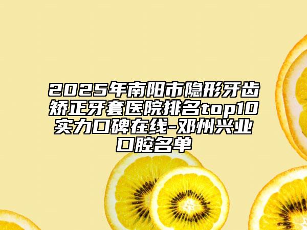 2025年南陽市隱形牙齒矯正牙套醫(yī)院排名top10實力口碑在線-鄧州興業(yè)口腔名單