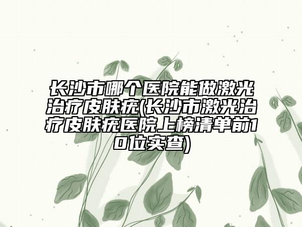 長沙市哪個醫(yī)院能做激光治療皮膚疣(長沙市激光治療皮膚疣醫(yī)院上榜清單前10位實查)