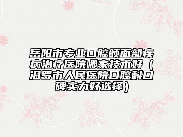 岳陽(yáng)市專業(yè)口腔頜面部疾病治療醫(yī)院哪家技術(shù)好（汨羅市人民醫(yī)院口腔科口碑實(shí)力好選擇）
