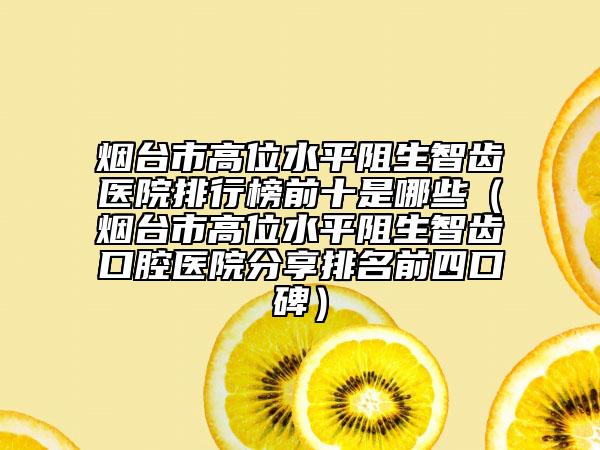 煙臺(tái)市高位水平阻生智齒醫(yī)院排行榜前十是哪些（煙臺(tái)市高位水平阻生智齒口腔醫(yī)院分享排名前四口碑）