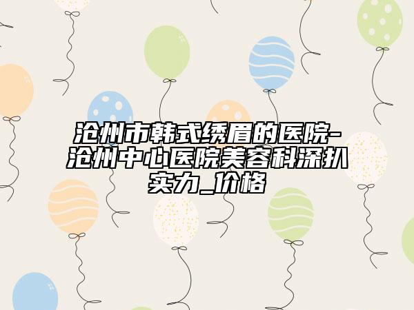滄州市韓式繡眉的醫(yī)院-滄州中心醫(yī)院美容科深扒實力_價格