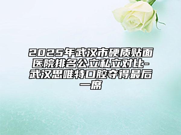 2025年武漢市硬質(zhì)貼面醫(yī)院排名公立私立對比-武漢思唯特口腔奪得最后一席