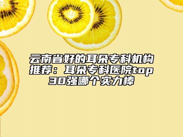 云南省好的耳朵?？茩C構推薦：耳朵?？漆t(yī)院top30強哪個實力棒