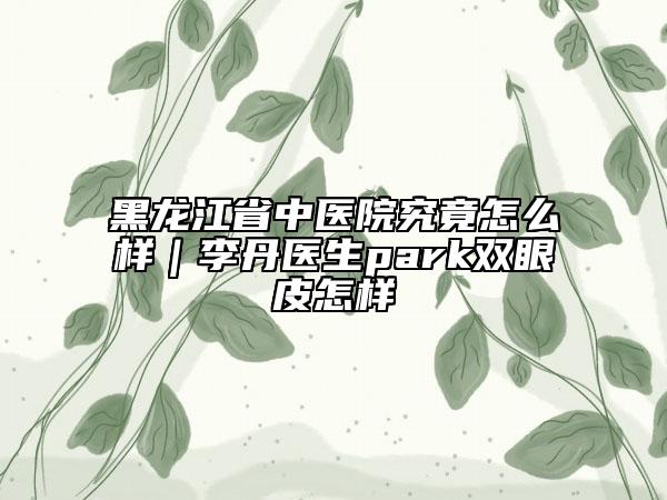 黑龍江省中醫(yī)院究竟怎么樣｜李丹醫(yī)生park雙眼皮怎樣