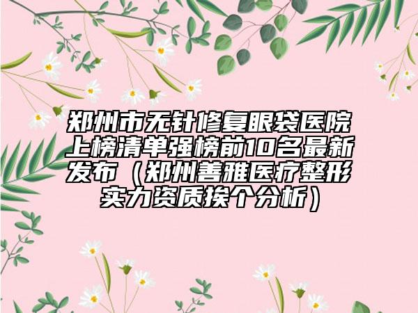 鄭州市無針修復(fù)眼袋醫(yī)院上榜清單強榜前10名最新發(fā)布（鄭州善雅醫(yī)療整形實力資質(zhì)挨個分析）