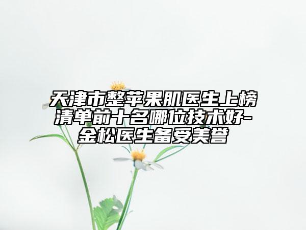 天津市整蘋果肌醫(yī)生上榜清單前十名哪位技術(shù)好-金松醫(yī)生備受美譽(yù)