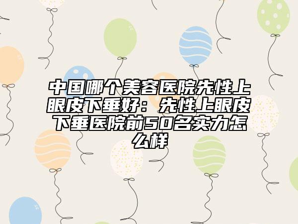 中國哪個(gè)美容醫(yī)院先性上眼皮下垂好：先性上眼皮下垂醫(yī)院前50名實(shí)力怎么樣